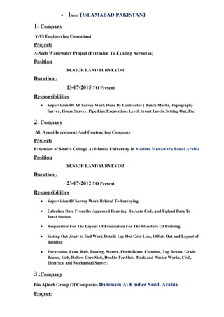 • 1year (ISLAMABAD PAKISTAN)
1: Company
YAS Engineering Consultant
Project:
A-Seeb Wastewater Project (Extension To Existing Networks)
Position
SENIOR LAND SURVEYOR
Duration :
13-07-2015 TO Present
Responsibilities
• Supervision Of All Survey Work Done By Contractor ( Bench Marks, Topography
Survey, House Survey, Pipe Line Excavations Level, Invert Levels, Setting Out, Etc
2: Company
AL Ayuni Investment And Contracting Company
Project:
Extension of Sharia College At Islamic University in Medina Munawara Saudi Arabia
Position
SENIOR LAND SURVEYOR
Duration :
23-07-2012 TO Present
Responsibilities
• Supervision Of Survey Work Related To Surveying,
• Calculate Data From the Approved Drawing In Auto Cad. And Upload Data To
Total Station
• Responsible For The Layout Of Foundation For The Structure Of Building
• Setting Out ,Start to End Work Details Lay Out Grid Line, Offset, Out and Layout of
Building
• Excavation, Lean, Raft, Footing, Starter, Plinth Beam, Colunms, Top Beams, Grade
Beams, Slab, Hollow Core Slab, Double Tee Slab, Block and Plaster Works, Civil,
Electrical and Mechanical Survey.
3 :Company
Bin Ajinah Group Of Companies Dammam Al Khober Saudi Arabia
Project:
 
