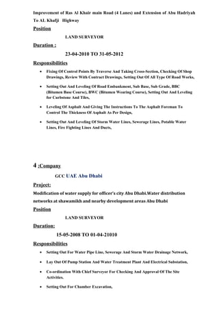 Improvement of Ras Al Khair main Road (4 Lanes) and Extension of Abu Hadriyah
To AL Khafji Highway
Position
LAND SURVEYOR
Duration :
23-04-2010 TO 31-05-2012
Responsibilities
• Fixing Of Control Points By Traverse And Taking Cross-Section, Checking Of Shop
Drawings, Review With Contract Drawings, Setting Out Of All Type Of Road Works,
• Setting Out And Leveling Of Road Embankment, Sub Base, Sub Grade, BBC
(Bitumen Base Course), BWC (Bitumen Wearing Course), Setting Out And Leveling
for Curbstone And Tiles,
• Leveling Of Asphalt And Giving The Instructions To The Asphalt Foreman To
Control The Thickness Of Asphalt As Per Design,
• Setting Out And Leveling Of Storm Water Lines, Sewerage Lines, Potable Water
Lines, Fire Fighting Lines And Ducts,
4 :Company
GCC UAE Abu Dhabi
Project:
Modification of water supply for officer’s city Abu Dhabi.Water distribution
networks at shawamikh and nearby development areas Abu Dhabi
Position
LAND SURVEYOR
Duration:
15-05-2008 TO 01-04-21010
Responsibilities
• Setting Out For Water Pipe Line, Sewerage And Storm Water Drainage Network,
• Lay Out Of Pump Station And Water Treatment Plant And Electrical Substation,
• Co-ordination With Chief Surveyor For Checking And Approval Of The Site
Activities.
• Setting Out For Chamber Excavation,
 