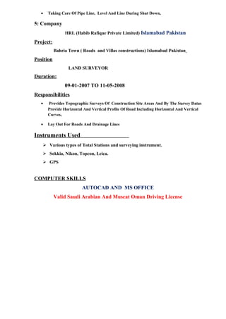 • Taking Care Of Pipe Line, Level And Line During Shut Down,
5: Company
HRL (Habib Rafique Private Limited) Islamabad Pakistan
Project:
Bahria Town ( Roads and Villas constructions) Islamabad Pakistan
Position
LAND SURVEYOR
Duration:
09-01-2007 TO 11-05-2008
Responsibilities
• Provides Topographic Surveys Of Construction Site Areas And By The Survey Datas
Provide Horizontal And Vertical Profile Of Road Including Horizontal And Vertical
Curves,
• Lay Out For Roads And Drainage Lines
Instruments Used
 Various types of Total Stations and surveying instrument.
 Sokkia, Nikon, Topcon, Leica.
 GPS
COMPUTER SKILLS
AUTOCAD AND MS OFFICE
Valid Saudi Arabian And Muscat Oman Driving License
 