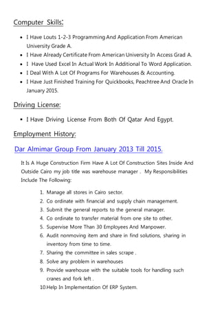 :SkillsComputer
 I Have Louts 1-2-3 Programming And Application From American
University Grade A.
 I Have Already Certificate From American University In Access Grad A.
 I Have Used Excel In Actual Work In Additional To Word Application.
 I Deal With A Lot Of Programs For Warehouses & Accounting.
 I Have Just Finished Training For Quickbooks, Peachtree And Oracle In
January 2015.
Driving License:
 I Have Driving License From Both Of Qatar And Egypt.
Employment History:
Dar Almimar Group From January 2013 Till 2015.
It Is A Huge Construction Firm Have A Lot Of Construction Sites Inside And
Outside Cairo my job title was warehouse manager . My Responsibilities
Include The Following:
1. Manage all stores in Cairo sector.
2. Co ordinate with financial and supply chain management.
3. Submit the general reports to the general manager.
4. Co ordinate to transfer material from one site to other.
5. Supervise More Than 30 Employees And Manpower.
6. Audit nonmoving item and share in find solutions, sharing in
inventory from time to time.
7. Sharing the committee in sales scrape .
8. Solve any problem in warehouses
9. Provide warehouse with the suitable tools for handling such
cranes and fork left .
10.Help In Implementation Of ERP System.
 