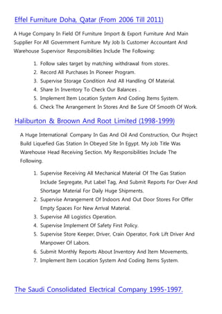Effel Furniture Doha, Qatar (From 2006 Till 2011)
A Huge Company In Field Of Furniture Import & Export Furniture And Main
Supplier For All Government Furniture My Job Is Customer Accountant And
Warehouse Supervisor Responsibilities Include The Following:
1. Follow sales target by matching withdrawal from stores.
2. Record All Purchases In Pioneer Program.
3. Supervise Storage Condition And All Handling Of Material.
4. Share In Inventory To Check Our Balances .
5. Implement Item Location System And Coding Items System.
6. Check The Arrangement In Stores And Be Sure Of Smooth Of Work.
Haliburton & Broown And Root Limited (1998-1999)
A Huge International Company In Gas And Oil And Construction, Our Project
Build Liquefied Gas Station In Obeyed Site In Egypt. My Job Title Was
Warehouse Head Receiving Section. My Responsibilities Include The
Following.
1. Supervise Receiving All Mechanical Material Of The Gas Station
Include Segregate, Put Label Tag, And Submit Reports For Over And
Shortage Material For Daily Huge Shipments.
2. Supervise Arrangement Of Indoors And Out Door Stores For Offer
Empty Spaces For New Arrival Material.
3. Supervise All Logistics Operation.
4. Supervise Implement Of Safety First Policy.
5. Supervise Store Keeper, Driver, Crain Operator, Fork Lift Driver And
Manpower Of Labors.
6. Submit Monthly Reports About Inventory And Item Movements.
7. Implement Item Location System And Coding Items System.
The Saudi Consolidated Electrical Company 1995-1997.
 