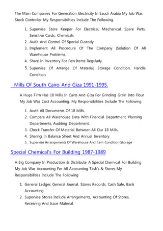 The Main Companies For Generation Electricity In Saudi Arabia My Job Was
Stock Controller My Responsibilities Include The Following.
1. Supervise Store Keeper For Electrical, Mechanical, Spare Parts,
Sensitive Cards, Chemicals
2. Audit And Control Of Special Custody.
3. Implement All Procedure Of The Company (Solution Of All
Warehouse Problems.
4. Share In Inventory For Few Items Regularly.
5. Supervise Of Arrange Of Material, Storage Condition, Handle
Condition.
Mills Of South Cairo And Giza 1991-1995.
A Huge Firm Has 18 Mills In Cairo And Giza For Grinding Grain Into Flour
My Job Was Cost Accounting. My Responsibilities Include The Following.
1. Audit All Documents Of 18 Mills.
2. Compare All Warehouse Data With Financial Department, Planning
Departments, Auditing Department.
3. Check Transfer Of Material Between All Our 18 Mills.
4. Sharing In Balance Sheet And Annual Inventory
5. Supervise Arrangements Of Warehouse And Item Condition Storage
Special Chemical's For Building 1987-1989
A Big Company In Production & Distribute A Special Chemical For Building
My Job Was Accounting For All Accounting Task’s & Stores My
Responsibilities Include The Following
1. General Ledger, General Journal, Stores Records, Cash Safe, Bank
Accounting.
2. Supervise Stores Include Arrangements, Accounting Of Stores,
Receiving And Issue Material.
 