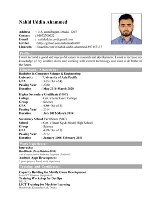 Nahid Uddin Ahammed ​
Address :​ ​143, ​kathalbagan, Dhaka -1207
Contact : ​01872700022
E-mail ​ ​: ​nahiduddin.cse@gmail.com
GitHub :​ https://github.com/nahiduddin007
LinkedIn :​ ​linkedin.com/in/nahid-uddin-ahammed-897157137
​Profile :
I want to build a good and successful career in research and development. I want to increase my
knowledge of my creative skills and working with current technology and want to do better in
the future.
Educational Attainment :
Bachelor in Computer Science & Engineering
University : University of Asia Pacific
GPA :​ 3.65 (Out of 4)
Passing Year : ​2020
Duration : May 2016-March 2020
Higher Secondary Certificate (HSC)
College : ​Cox’s bazar Govt. College
Group :​ Science
GPA :​ 4.80 (Out of 5)
Passing Year :​ ​2014
Duration : July 2012-March 2014
Secondary School Certificate (SSC)
School :​ Cox’s Bazar Kg & Model High School
Group :​ Science
GPA :​ ​4.69 ​(Out of 5)
Passing Year :​ 2012
Duration : January 2006-February 2011
Work Experience :
Internship
HeadBlocks ​(​May-October-2018​)
--as a Intern Junior Software Engineer (Android)
Android Apps Development
2 years projects based work experience
Training and Certificates :
Capacity Building for Mobile Game Development
From ICT Division Bangladesh.
Training Workshop for DevOps
IIT, DU.
LICT Training for Machine Learning
Headblocks Researcher Lab, Dhaka.
 
