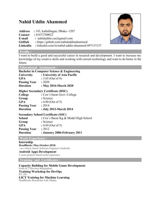 Nahid Uddin Ahammed
Address : 143, kathalbagan, Dhaka -1207
Contact : 01872700022
E-mail : nahiduddin.cse@gmail.com
GitHub : https://github.com/nahiduddinahammed
LinkedIn : linkedin.com/in/nahid-uddin-ahammed-897157137
Profile :
I want to build a good and successful career in research and development. I want to increase my
knowledge of my creative skills and working with current technology and want to do better in the
future.
Educational Attainment :
Bachelor in Computer Science & Engineering
University : University of Asia Pacific
GPA : 3.65 (Out of 4)
Passing Year : 2020
Duration : May 2016-March 2020
Higher Secondary Certificate (HSC)
College : Cox’s bazar Govt. College
Group : Science
GPA : 4.80 (Out of 5)
Passing Year : 2014
Duration : July 2012-March 2014
Secondary School Certificate (SSC)
School : Cox’s Bazar Kg & Model High School
Group : Science
GPA : 4.69 (Out of 5)
Passing Year : 2012
Duration : January 2006-February 2011
Work Experience :
Internship
HeadBlocks (May-October-2018)
--as a Intern Junior Software Engineer (Android)
Android Apps Development
2 years projects based work experience
Training and Certificates :
Capacity Building for Mobile Game Development
From ICT Division Bangladesh.
Training Workshop for DevOps
IIT, DU.
LICT Training for Machine Learning
Headblocks Researcher Lab, Dhaka.
 