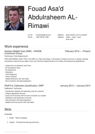 :E-mail rimawi91@gmail.com :Website www.linkedin.com/in/rimawi91
:Phone +962 786 814 389 :Address jordan - zarqa - iskan
amer talal
Aselsan Middile East (AME) - KADDB
Investment Group
February 2014 — Present
RUM For Calibration,Qualification, GMP January 2013 — January 2014
Fouad Asa'd
Abdulraheem AL-
Rimawi
Work experience
Technician (Test Department)
ASELSAN MIDDLE EAST PSC LTD (AME) is a high technology, multi-product company that aims to design, develop
and produce state-of-the-art Night Vision and Thermal Imaging Systems for military and professional applications.
- Supervision on laboratory work flow
- Do Acceptance tests
- Do Adjustment
- Calibration
- Fault Diagnostic
- Failure Isolation
- Update laboratory with new ideas
- Documentation and data preparation
Calibration Technician
- Coordination between the laboratory and the customer
- Prepare appropriate devices
- Good communication with the team and work as a leader
- Calibration and qualification services
- Documentation and data preparation
- Update technical section with new ideas
Skils
Languages
1. Arabic Native language
2. English Professional working proficiency
Fouad Asa'd Abdulraheem AL-Rimawi 1
 