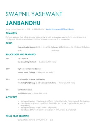 SWAPNIL YASHWANT
JANBANDHU
Karve nagar, Pune, MH 411052 | H: 928-477-0126 | janbandhu.swapnil880@gmail.com
SUMMARY
To have a career that will give me an opportunity to work and apply my potential in new, diverse and
challenging fields in a reputed organization and gain some practical knowledge.
SKILLS
Programing Language: C, C++, Java, SQL, Relevant Skills: Windows Xp, Windows 10, Eclipse,
HTML. MS-Office.
EDUCATION AND TRAINING
2007 SSC: Science
Shri Shivaji High School. -- Gadchiroli, MH, India
2009 High School Diploma: Science
Janata Junior College. -- Nagbhir, MH, India
2013 BE: Computer Science Engineering
P. R. Pote (Patil) Group of Educational Institutions. -- Amravati, MH, India.
2016 Certification: Java
Seed Infotech Ltd. -- Pune, MH, Indai.
ACTIVITIES
 Have participated in National Level Tech. Festival for Poster Presentation & Contraption.
 Participated in National Level Tech. Festival for Robotics & COMPU-H in first year of
engineering.
 Have participated in SEED IT Idol Competition.
 Have Passed Microsoft Certification Exam in HTML5, CSS3 & JavaScript.
FINAL YEAR SEMINAR
Conducted a Seminar on “AJAX” B.E. -- C.S.
 