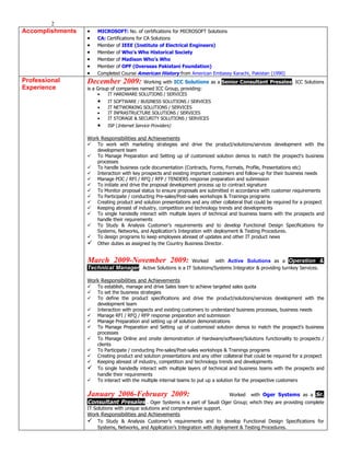 2
Accomplishments   •   MICROSOFT: No. of certifications for MICROSOFT Solutions
                  •   CA: Certifications for CA Solutions
                  •   Member of IEEE (Institute of Electrical Engineers)
                  •   Member of Who’s Who Historical Society
                  •   Member of Madison Who’s Who
                  •   Member of OPF (Overseas Pakistani Foundation)
                  •   Completed Course American History from American Embassy Karachi, Pakistan (1990)
Professional      December 2009: Working with ICC Solutions as a Senior Consultant Presales. ICC Solutions
Experience        is a Group of companies named ICC Group, providing:
                      •    IT HARDWARE SOLUTIONS / SERVICES
                      •    IT SOFTWARE / BUSINESS SOLUTIONS / SERVICES
                      •    IT NETWORKING SOLUTIONS / SERVICES
                      •    IT INFRASTRUCTURE SOLUTIONS / SERVICES
                      •    IT STORAGE & SECURITY SOLUTIONS / SERVICES
                      •    ISP (Internet Service Providers)

                  Work Responsibilities and Achievements
                     To work with marketing strategies and drive the product/solutions/services development with the
                      development team
                     To Manage Preparation and Setting up of customized solution demos to match the prospect's business
                      processes
                     To handle business cycle documentation (Contracts, Forms, Formats, Profile, Presentations etc)
                     Interaction with key prospects and existing important customers and follow-up for their business needs
                     Manage POC / RFI / RFQ / RFP / TENDERS response preparation and submission
                     To initiate and drive the proposal development process up to contract signature
                     To Monitor proposal status to ensure proposals are submitted in accordance with customer requirements
                     To Participate / conducting Pre-sales/Post-sales workshops & Trainings programs
                     Creating product and solution presentations and any other collateral that could be required for a prospect
                     Keeping abreast of industry, competition and technology trends and developments
                     To single handedly interact with multiple layers of technical and business teams with the prospects and
                      handle their requirements
                     To Study & Analysis Customer’s requirements and to develop Functional Design Specifications for
                      Systems, Networks, and Application’s Integration with deployment & Testing Procedures.
                     To design programs to keep employees abreast of updates and other IT product news
                     Other duties as assigned by the Country Business Director.


                  March 2009-November 2009:                   Worked with Active Solutions as a Operation &
                  Technical Manager . Active Solutions is a IT Solutions/Systems Integrator & providing turnkey Services.

                  Work Responsibilities and Achievements
                     To establish, manage and drive Sales team to achieve targeted sales quota
                     To set the business strategies
                     To define the product specifications and drive the product/solutions/services development with the
                      development team
                     Interaction with prospects and existing customers to understand business processes, business needs
                     Manage RFI / RFQ / RFP response preparation and submission
                     Manage Preparation and setting up of solution demonstrations
                     To Manage Preparation and Setting up of customized solution demos to match the prospect's business
                      processes
                     To Manage Online and onsite demonstration of Hardware/software/Solutions functionality to prospects /
                      clients
                     To Participate / conducting Pre-sales/Post-sales workshops & Trainings programs
                     Creating product and solution presentations and any other collateral that could be required for a prospect
                     Keeping abreast of industry, competition and technology trends and developments
                     To single handedly interact with multiple layers of technical and business teams with the prospects and
                      handle their requirements
                     To interact with the multiple internal teams to put up a solution for the prospective customers

                  January 2006-February 2009:                              Worked with Oger Systems as a Sr.
                  Consultant Presales . Oger Systems is a part of Saudi Oger Group; which they are providing complete
                  IT Solutions with unique solutions and comprehensive support.
                  Work Responsibilities and Achievements
                     To Study & Analysis Customer’s requirements and to develop Functional Design Specifications for
                      Systems, Networks, and Application’s Integration with deployment & Testing Procedures.
 