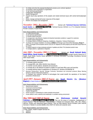 3
       To initiate and drive the proposal development process up to contract signature
       To provide a vision & direction to organization
       To set technical specifications
       Configuration Management
       Quality Management
       Support day-to-day operations of the projects and resolve technical issues with central technical/project
        team
       Direct, manage and lead all human resources of the project
       Perform risk analysis and management


    November 2003- December 2005:                   Worked with Technical Sources InfoTech,
    Saudi Arabia as a Technical Manager.. Technical Sources InfoTech is a IT & Industrial Solutions
    Provider Company in Saudi Arabia.

    Work Responsibilities and Achievements
       To create technical plans
       To set technical specifications
       To handle projects execution
       To manage day to day Network, Systems & Industrial Automation problems / support for customers
       To handle Projects Management
       To manage Systems & Network Designing, Installations, Integration, Testing & Maintenance
       To Design and manage Installation of solutions (CISCO Call Manager and Unity/Unified Messaging, Avaya IP
        Office, Converged Communications Server (CCS) for IP Telephony & VOIP projects) and Microsoft Great Plains for
        our clients
       To design programs to keep employees abreast of updates and other IT & Industrial product news
       To manage systems / applications integration


    July 2002 - November 2003 (+1 Year):            Worked with Saudi Holandi Bank,
    Head Office, Saudi Arabia as a IT Networking Consultant.; through Country House for IT,
    Riyadh, Saudi Arabia. Country House specializes in providing Information Technology Consultancy Services
    within Saudi Arabia.

    Work Responsibilities and Achievements
       To manage projects execution.
       To manage BMS, LAN, WAN, WLAN & Voice Network
       To maintain security policies, standards and procedures
       To manage day to day Network & System’s problem for local head office users and branches
       To manage banking system & applications on Windows NT, Windows XP/2000/98/ 95
       Business Infrastructure, Security, Storage, Continuity, Derivatives and structured products (Misys Banking
        Solutions, Reuters & Bloomberg Systems)
       To Evaluate new products, services & technologies that would benefit the operations of the Bank’s
        production infrastructure

    April 1997- January 2002 (5 Years):        With Saudi Electric                               Co.     (Western
    Region) in Saudi Arabia as PC & Communication Specialist.

    Work Responsibilities and Achievements
       Requirements Analysis.
       Functional & Technical Design.
       Integration Management
       Projects Management
       Proven success in contributing to a team-oriented environment
       Proven ability to work creatively and analytically in a problem-solving environment


    May 1995-April 1997 (2 Years):                               With      Shahnawaz          Limited      Karachi
    Pakistan as Network Support Engineer. They are the group of companies, headquartered in
    Karachi Pakistan. They are Distributor / Representative in Pakistan for Computers (BULL, NEC, AST, Philips),
    Add-ons, Printers and networking based products. They are Data Network Service Providers (with Internet
    Services) in Pakistan to provide Satellite Links (VSAT) for banks and corporate users.

    Work Responsibilities and Achievements
    To Plan, Design, Install & Support Services for:
    •    Systems
    •    Network
 