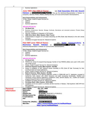 4
              •   Business Applications

              June 1993- Feb.1995 (2 Years):          With Dadi Associates (Pvt) Ltd. Karachi
              Pakistan as Communication Engineer. They are the Distributor/Representative in Pakistan for
              Computers, Add-ons, Printers, Plotters, Building Security, CCTV and Communication Devices/Systems.

              Work Responsibilities and Achievements
              To Plan, Design, Install & Support Services for:
              •    Systems
              •    Network
              •    Business Applications

              :MAJOR PROJECTS
              •  Citi Bank N.A.
                 Business Infrastructure, Security, Storage, Continuity, Derivatives and structured products; (Finacle Infosys
                  Banking Solution)
                 Planning, Installation & Integration of IVR System.
              •   ABN Amro Bank: (Main System: Main Frame)
                 Implementation & Support of X.25 based networking via PDN (Public Data Network) to link with remote
                  branches.
                 Installation & Support Services for: Network & Systems

              Feb.1987-June 1993 (6 Years):                                 WithSaztel          Communications              &
              Electronics        Karachi        Pakistan         as     Communication           Engineer. They             are
              Distributor/Representative in Pakistan for Communication Devices/Systems.

              Work Responsibilities and Achievements
              To Plan, Design, Install & Support Services for:
              •    Systems
              •    Network
              •    Business Applications

              :MAJOR PROJECTS
              •  Citi Bank N.A.
                 PRIMOS OS, Fortran IV programming language. Number of new PRIMOS utilities were used in SP/L which
                  was similar to PL/P
                 Design, Install & Support Services for: Network & Systems
              •   American Express travels (Main System: AS-400)
                 Design & installation of NAC (Network Access Controller) & POS (Point Of Sale Terminals) for their
                  traveling/Credit Card based applications.
                 Design, Install & Support Services for: Network & Systems
              •   Bank of America: (Main System: AS-400)
                 Analysis & designing of the banking application written in COBOL/400 and CL. Application consisted of
                  twenty-five menu options with online interactive and batch processing functionality. Modified and
                  maintained various banking applications (installment credit, demand deposit, etc.). Subfile and window
                  programming performed on various applications.
                 Installation & Support Services for: Network & Systems
              •   Grindlays Bank: (Main System: NCR-3300)
                 Installation of On-Line system to centralize all their branches in Pakistan, Tidel EasyPoint 3300 ATM from
                  NCR EasyPoint.
                 Installation & Support Services for: Network & Systems
Personal      Date of Birth:              Oct. 15th, 1964
Information   Nationality:                 Pakistani.
              Iqama:                       Transferable
              Passport No:                 BY1842881 (08/09/2007 to 07/09/2012)
              Driving License No:          490962/10 Jeddah, K.S.A.
              E-mail Address:             malikashfaque@gmail.com
              And                         malikashfaque@yahoo.com

              Contact No. (Mobile) : 00966-50-3437890
              Web Site :            http://www.linkedin.com/in/malikashfaque
                                        http://go.to/malikashfaque
 