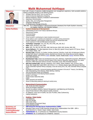 1
                           Malik Muhammad Ashfaque
Objective          Rich with 19-years of extensive middle-management and management experience, hold successful positions.
                   Seeking comparably standing in the following sectors:
                    Strategic Planning (Short Term & Long Term)
                    System & Business Applications Designing
                    Network Designing, Solutions, Evaluation & Administration
                    Data/Voice Communication
                    Quality, Risk, and Configuration Management
                    Integration Management
                    IT Infrastructure, Storage & Security
Education          1986.1991 B.S in Electrical Majors in Electronics/Computer (Hardware) from Pacific Southern University,
                               Los Angeles, California, USA (Pakistani Campus)
Skills Portfolio   •   System Designing & Management
                      Understanding of end to end Treasury Operational lifecycle.
                      Requirements Analysis.
                      Functional Design.
                      Technical Design
                      Proven success in contributing to a team-oriented environment
                      Proven ability to work creatively and analytically in a problem-solving environment
                      Excellent leadership, communication (written and oral) and interpersonal skills
                      Proven experience in SOA and EBS-based environments
                   •   Technology: Languages: Java, JSP, XML, PHP, HTML, UML, ASP, VB, C
                   •   OSes: Solaris, Windows, Linux, UNIX
                   •   APIs: J2EE, JTA, JMS, JSF, EJB, EJB3, JDBC, Web Services, SOAP, AXIS, Servlets, JNDI, RMI
                   •   Server Software: ATG, JBoss Application Server (or JBoss AS), Apache Tomcat, Apache HTTP Server, iPlanet
                       Suite, Sybase, MySQL, .NET
                   •   Security Tools: Symantec, CA, McAfee, FortiGate, BlueCoat, CyberOhm, Fortify 360, HP WebInspect software,
                       ArcSight ESM, Nessus® vulnerability scanner, Assorted Linux Security Tools (Nmap Security Scanner, Nessus
                       Vulnerability Scanner, Clam AntiVirus, Snort, Chkrootkit, Tripwire, Rootkit Hunter, Kismet, Shorewall, Ethereal
                       (Now called Wireshark))
                   •   Development Tools: Eclipse Java development tools (JDT), MyEclipse, TogetherSoft Corporation, IBM Rational
                       Software, XCode, ANT, Concurrent Versions System (CVS), Perforce, Subversion, Bugzilla, Mantis, Jira, Maven
                       Repository, IBM® Rational® Software Architect, Process360, Cordys, EBS (Embedded Software)
                   •   Also have worked with: WebLogic, WebSphere, JRun, MSSQL, Sybase, NetBeans, JMX, HTTPUnit, Sping,
                       Struts, JDO, Google Web Toolkit (GWT), AIX, HP-UX, C, C++, Scheme, Akamai, Squid, IBM Rational ClearCase,
                       XHTML (Extensible Hypertext Markup Language), Cross-site tracing (XST), XSL, XSD, Extensible Markup Language
                       (XML)
                   •   Knowledge of investment / commercial banking operations processes in the area of Treasury, Core Banking,
                       CRM, Direct Banking, Phone Banking, Mobile Banking, e-Banking
                   •   SOA and ESB-based Design and Integration
                   •   Functional exposure to the following Reuters products
                      Kondor+ or K+ Suite
                      Reuters Kondor Global Risk (KGR)
                      KVaR+
                      SWIFT payments and interfaces
                      Reuter’s & Bloomberg dealing & matching & market prices

                   •   Networking & Communication
                      LAN, WLAN and WAN Integration
                      Wired and Wireless Integration
                      Security Surveillance Systems, Network Management, Load Balancing and Monitoring
                      Virtual Private Network (VPN), Network Quality of Service
                      IP Telephony, Voice over IP (VOIP), Fax over IP (FOIP), Video Conferencing
                      Cabling Subsystems

                   •   Hosting / Data Center
                      Load Balancing
                      High End Storage
                      Data Center Setup
                      Online Banking Environment Setup
                      Smart Buildings & BMS
Summery of         •   IBM Enterprise Storage Server Implementation (2000)
Professional       •   Attended 5-days course of IBM Enterprise Storage Server Implementation from SBM – IBM in
Training/Awards/       Saudi Electricity Co. Western Region Jeddah, Saudi Arabia
Associations       •   TRENDMICRO: No. of certifications for TRENDMICRO Security Solutions
                   •   SYMANTEC: No. of certifications for SYMANTEC Solutions
 