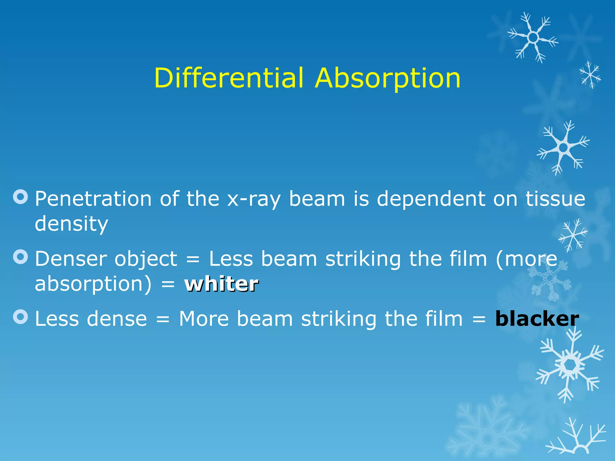 Differential Absorption Penetration of the x-ray beam is dependent on tissue density Denser object = Less beam striking the film (more absorption) = whiter Less dense = More beam striking the film = blacker