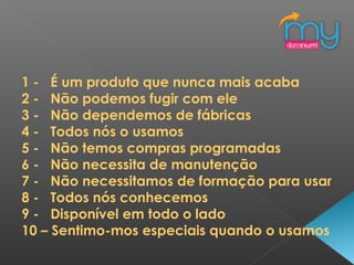 1 - É um produto que nunca mais acaba
2 - Não podemos fugir com ele
3 - Não dependemos de fábricas
4 - Todos nós o usamos
5 - Não temos compras programadas
6 - Não necessita de manutenção
7 - Não necessitamos de formação para usar
8 - Todos nós conhecemos
9 - Disponível em todo o lado
10 – Sentimo-mos especiais quando o usamos
 