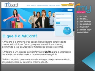 O que é a MTCard?
A MTCard é a primeira rede social exclusiva para empresas do
mercado tradicional (micro, pequenas e médias empresas),
permitindo a sua divulgação e fidelização dos seus clientes.
A MTCard é um espaço completamente GRÁTIS para o Empresário,
onde este pode descrever e promover o seu negócio.
O único requisito que o empresário tem que cumprir é a cedência
de um benefício ou desconto mínimo de 5%.
1 - Não acaba
2 - Não foge
3 - Sem fábricas
4 - Todos nós usamos
5 - Sem compras Pro.
6 - Sem manutenção
7 - Sem Formação
8 - Conhecemos
9 - Disponível mundo
10 - Somos especiais
quando o usamos.
 