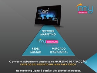 O projecto MyDominium baseia-se no MARKETING DE ATRACÇÃO:
FAZER DO SEU NEGÓCIO UM ÍMAN PARA TODOSFAZER DO SEU NEGÓCIO UM ÍMAN PARA TODOS
No Marketing Digital é possível unir grandes mercados.
 
