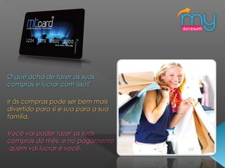 O que acha de fazer as suasO que acha de fazer as suas
compras e lucrar com isso?compras e lucrar com isso?
Ir às compras pode ser bem maisIr às compras pode ser bem mais
divertido para si e sua para a suadivertido para si e sua para a sua
família.família.
Você vai poder fazer as suasVocê vai poder fazer as suas
compras do mês, e no pagamentocompras do mês, e no pagamento
quem vai lucrar é você.quem vai lucrar é você.
 