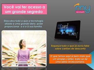Descubra tudo o que a tecnologia,Descubra tudo o que a tecnologia,
aliada a uma grande ideia, podealiada a uma grande ideia, pode
proporcionar a si e à sua família.proporcionar a si e à sua família.
Esqueça tudo o que já ouviu falarEsqueça tudo o que já ouviu falar
sobre cartões de descontosobre cartões de desconto
O que temos aqui é bem mais queO que temos aqui é bem mais que
um simples cartão, trata-se deum simples cartão, trata-se de
uma ideia revolucionária.uma ideia revolucionária.
Você vai ter acesso a
um grande segredo
 