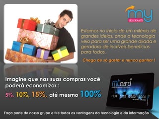 Estamos no início de um milénio de
grandes ideias, onde a tecnologia
veio para ser uma grande aliada e
geradora de incríveis benefícios
para todos.
Chega de só gastar e nunca ganhar !Chega de só gastar e nunca ganhar !
Imagine que nas suas compras vocêImagine que nas suas compras você
poderá economizar :poderá economizar :
5%,5%, 10%,10%, 15%,15%, até mesmoaté mesmo 100%100%
Faça parte do nosso grupo e tire todas as vantagens da tecnologia e da informaçãoFaça parte do nosso grupo e tire todas as vantagens da tecnologia e da informação
 