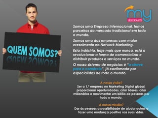 Somos uma Empresa Internacional, temos
parceiros do mercado tradicional em todo
o mundo.
 
Somos uma das empresas com maior
crescimento no Network Marketing.
Esta indústria, hoje mais que nunca, está a
revolucionar a forma de comercializar e
distribuir produtos e serviços no mundo.
O nosso sistema de negócios é “a chave
para o comércio”, já confirmada por
especialistas de todo o mundo.
A nossa visão?A nossa visão?
Ser a 1.ª empresa no Marketing Digital global,
proporcionar oportunidades, criar líderes, criar
milionários e movimentar um bilião de pessoas por
todo o mundo.
A nossa missão?A nossa missão?
Dar às pessoas a possibilidade de ajudar outros a
fazer uma mudança positiva nas suas vidas.
 