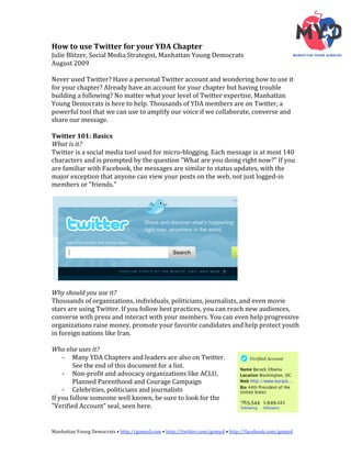 How to use Twitter for your YDA Chapter 
Julie Blitzer, Social Media Strategist, Manhattan Young Democrats 
August 2009 
 
Never used Twitter? Have a personal Twitter account and wondering how to use it 
for your chapter? Already have an account for your chapter but having trouble 
building a following? No matter what your level of Twitter expertise, Manhattan 
Young Democrats is here to help. Thousands of YDA members are on Twitter, a 
powerful tool that we can use to amplify our voice if we collaborate, converse and 
share our message. 
 
Twitter 101: Basics 
What is it? 
Twitter is a social media tool used for micro‐blogging. Each message is at most 140 
characters and is prompted by the question "What are you doing right now?" If you 
are familiar with Facebook, the messages are similar to status updates, with the 
major exception that anyone can view your posts on the web, not just logged‐in 
members or "friends." 
 




                                                                   
 
Why should you use it? 
Thousands of organizations, individuals, politicians, journalists, and even movie 
stars are using Twitter. If you follow best practices, you can reach new audiences, 
converse with press and interact with your members. You can even help progressive 
organizations raise money, promote your favorite candidates and help protect youth 
in foreign nations like Iran. 
 
Who else uses it?   
    ‐ Many YDA Chapters and leaders are also on Twitter. 
        See the end of this document for a list. 
    ‐ Non‐profit and advocacy organizations like ACLU, 
        Planned Parenthood and Courage Campaign 
    ‐ Celebrities, politicians and journalists 
If you follow someone well known, be sure to look for the 
"Verified Account" seal, seen here.  


Manhattan Young Democrats • http://gomyd.com • http://twitter.com/gomyd • http://facebook.com/gomyd 
 