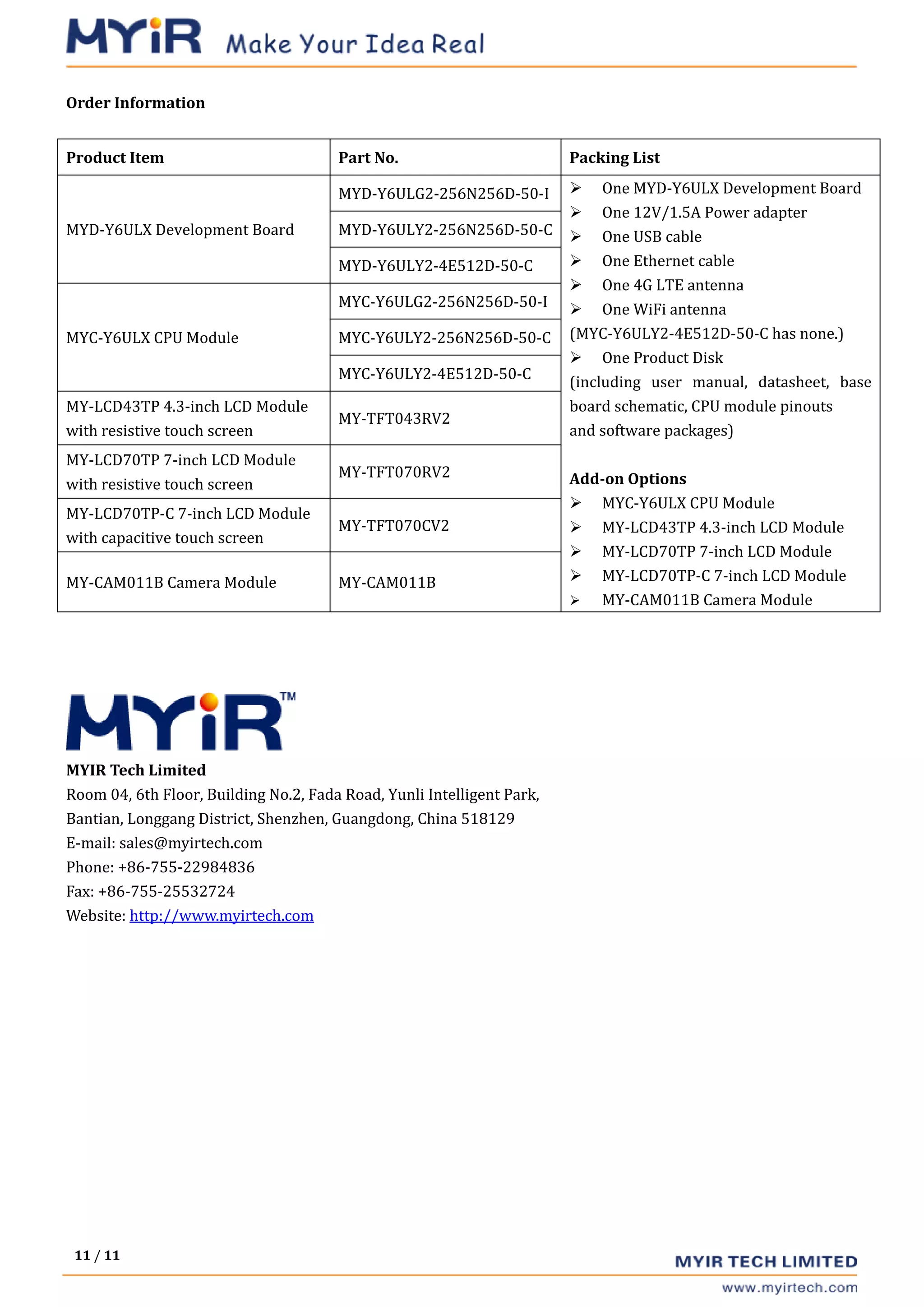 11 / 11
Order Information
Product Item Part No. Packing List
MYD-Y6ULX Development Board
MYD-Y6ULG2-256N256D-50-I  One MYD-Y6ULX Development Board
 One 12V/1.5A Power adapter
 One USB cable
 One Ethernet cable
 One 4G LTE antenna
 One WiFi antenna
(MYC-Y6ULY2-4E512D-50-C has none.)
 One Product Disk
(including user manual, datasheet, base
board schematic, CPU module pinouts
and software packages)
Add-on Options
 MYC-Y6ULX CPU Module
 MY-LCD43TP 4.3-inch LCD Module
 MY-LCD70TP 7-inch LCD Module
 MY-LCD70TP-C 7-inch LCD Module
 MY-CAM011B Camera Module
MYD-Y6ULY2-256N256D-50-C
MYD-Y6ULY2-4E512D-50-C
MYC-Y6ULX CPU Module
MYC-Y6ULG2-256N256D-50-I
MYC-Y6ULY2-256N256D-50-C
MYC-Y6ULY2-4E512D-50-C
MY-LCD43TP 4.3-inch LCD Module
with resistive touch screen
MY-TFT043RV2
MY-LCD70TP 7-inch LCD Module
with resistive touch screen
MY-TFT070RV2
MY-LCD70TP-C 7-inch LCD Module
with capacitive touch screen
MY-TFT070CV2
MY-CAM011B Camera Module MY-CAM011B
MYIR Tech Limited
Room 04, 6th Floor, Building No.2, Fada Road, Yunli Intelligent Park,
Bantian, Longgang District, Shenzhen, Guangdong, China 518129
E-mail: sales@myirtech.com
Phone: +86-755-22984836
Fax: +86-755-25532724
Website: http://www.myirtech.com
 