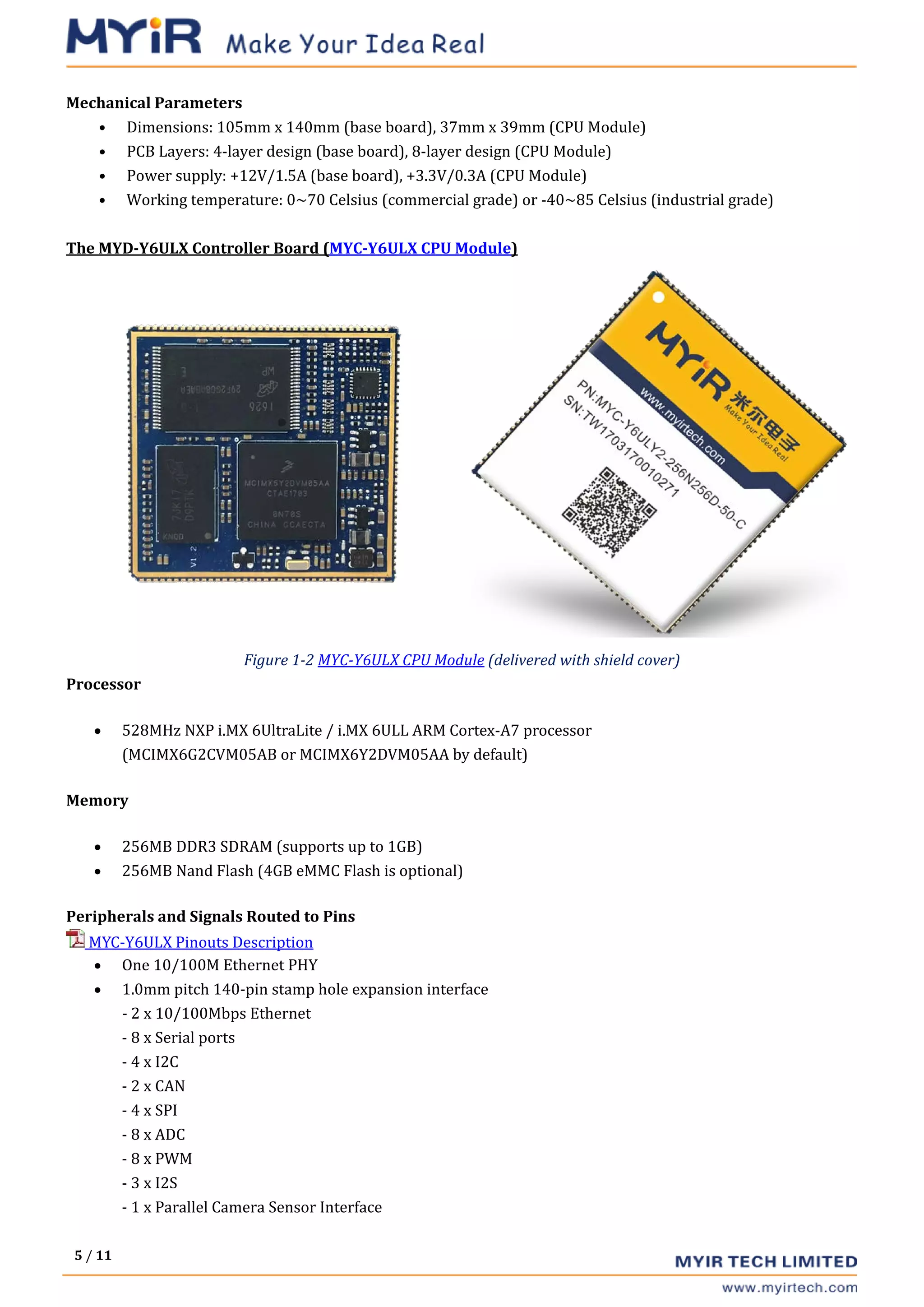 5 / 11
Mechanical Parameters
• Dimensions: 105mm x 140mm (base board), 37mm x 39mm (CPU Module)
• PCB Layers: 4-layer design (base board), 8-layer design (CPU Module)
• Power supply: +12V/1.5A (base board), +3.3V/0.3A (CPU Module)
• Working temperature: 0~70 Celsius (commercial grade) or -40~85 Celsius (industrial grade)
The MYD-Y6ULX Controller Board (MYC-Y6ULX CPU Module)
Figure 1-2 MYC-Y6ULX CPU Module (delivered with shield cover)
Processor
• 528MHz NXP i.MX 6UltraLite / i.MX 6ULL ARM Cortex-A7 processor
(MCIMX6G2CVM05AB or MCIMX6Y2DVM05AA by default)
Memory
• 256MB DDR3 SDRAM (supports up to 1GB)
• 256MB Nand Flash (4GB eMMC Flash is optional)
Peripherals and Signals Routed to Pins
MYC-Y6ULX Pinouts Description
• One 10/100M Ethernet PHY
• 1.0mm pitch 140-pin stamp hole expansion interface
- 2 x 10/100Mbps Ethernet
- 8 x Serial ports
- 4 x I2C
- 2 x CAN
- 4 x SPI
- 8 x ADC
- 8 x PWM
- 3 x I2S
- 1 x Parallel Camera Sensor Interface
 