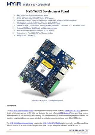 1 / 11
MYD-Y6ULX Development Board
 MYC-Y6ULX CPU Module as Controller Board
 528Hz NXP i.MX 6UL/6ULL ARM Cortex-A7 Processors
 1.0mm pitch 140-pin Stamp Hole Expansion Interface for Board-to-Board Connections
 256MB DDR3 SDRAM, 256MB Nand Flash or 4GB eMMC Flash
 2 x USB2.0 Host, 1 x USB2.0 OTG, 2 x 10/100 Mbps Ethernets , CAN, RS485, TF, LCD, Camera, Audio…
 Onboard SDIO based WiFi Module with External Antennas
 Mini-PCIe Slot for Optional USB based 4G LTE Module
 Optional 4.3 or 7 inch LCD/TSP and Camera Module
 Ready-to-Run Linux 4.1.15
Figure 1-1 MYD-Y6ULX Development Board
Description
The MYD-Y6ULX development board is a complete evaluation platform for NXP’s i.MX 6UltraLite / 6ULL processor
family, which can operate at 528 MHz and features the most efficient ARM Cortex-A7 core, providing various
memory interfaces and enhancing the flexibility and convenience of the board to connect peripheral devices. The
board is ready to run Linux and supports industrial operating temperature range from -40 to +85 Celsius.
The MYD-Y6ULX development board employs the MYC-Y6ULX CPU Module as the controller board by populating
the CPU Module on its base board through 1.0mm pitch 140-pin stamp hole interface. The MYC-Y6ULX
 