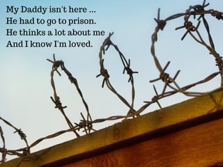 My Daddy isn't here ...
He had to go to prison.
He thinks a lot about me
And I know I'm loved.
 