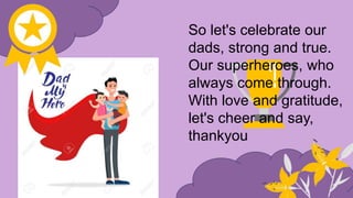 So let's celebrate our
dads, strong and true.
Our superheroes, who
always come through.
With love and gratitude,
let's cheer and say,
thankyou
 