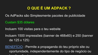 O QUE É UM ADPACK ?
Os AdPacks são Simplesmente pacotes de publicidade
Custam $35 dólares
Incluem 100 visitas para o teu website
Incluem 1500 impressões (banner de 468x60) e 250 (banner
de 125 x 125)
BENEFÍCIO : Permite a propaganda do teu próprio site ou
oportunidade, independentemente do tipo de negócio ou
 