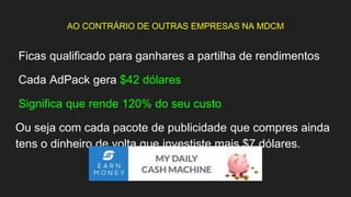 AO CONTRÁRIO DE OUTRAS EMPRESAS NA MDCM
Ficas qualificado para ganhares a partilha de rendimentos
Cada AdPack gera $42 dólares
Significa que rende 120% do seu custo
Ou seja com cada pacote de publicidade que compres ainda
tens o dinheiro de volta que investiste mais $7 dólares.
 