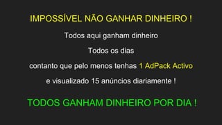 IMPOSSÍVEL NÃO GANHAR DINHEIRO !
Todos aqui ganham dinheiro
Todos os dias
contanto que pelo menos tenhas 1 AdPack Activo
e visualizado 15 anúncios diariamente !
TODOS GANHAM DINHEIRO POR DIA !
 