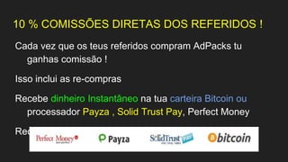 10 % COMISSÕES DIRETAS DOS REFERIDOS !
Cada vez que os teus referidos compram AdPacks tu
ganhas comissão !
Isso inclui as re-compras
Recebe dinheiro Instantâneo na tua carteira Bitcoin ou
processador Payza , Solid Trust Pay, Perfect Money
Recebe a Qualquer Hora do dia 24 horas por dia
 