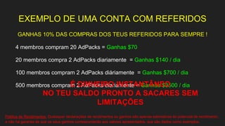 EXEMPLO DE UMA CONTA COM REFERIDOS
GANHAS 10% DAS COMPRAS DOS TEUS REFERIDOS PARA SEMPRE !
4 membros compram 20 AdPacks = Ganhas $70
20 membros compra 2 AdPacks diariamente = Ganhas $140 / dia
100 membros compram 2 AdPacks diáriamente = Ganhas $700 / dia
500 membros compram 2 AdPacks diariamente = Ganhas $3500 / diaÉ DINHEIRO INSTANTÂNEO
NO TEU SALDO PRONTO A SACARES SEM
LIMITAÇÕES
Política de Rendimentos: Quaisquer declarações de rendimentos ou ganhos são apenas estimativas do potencial de rendimento,
e não há garantia de que os seus ganhos corresponderão aos valores apresentados, que são dados como exemplos.
 