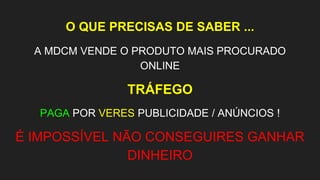 O QUE PRECISAS DE SABER ...
A MDCM VENDE O PRODUTO MAIS PROCURADO
ONLINE
TRÁFEGO
PAGA POR VERES PUBLICIDADE / ANÚNCIOS !
É IMPOSSÍVEL NÃO CONSEGUIRES GANHAR
DINHEIRO
 