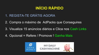 INÍCIO RÁPIDO
1. REGISTA-TE GRÁTIS AGORA
2. Compra o máximo de AdPacks que Conseguires
3. Visualiza 15 anúncios diários e Clica nos Cash Links
4. Opcional = Refere / Promove ! Ganha Mais
 