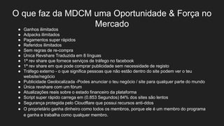 O que faz da MDCM uma Oportunidade & Força no
Mercado● Ganhos ilimitados
● Adpacks ilimitados
● Pagamentos super rápidos
● Referidos ilimitados
● Sem regras de re-compra
● Única Revshare Traduzida em 8 línguas
● 1ª rev share que fornece serviços de tráfego no facebook
● 1ª rev share em que pode comprar publicidade sem necessidade de registo
● Tráfego externo - o que significa pessoas que não estão dentro do site podem ver o teu
website/negócio
● Publicidade Geolocalizada -Podes anunciar o teu negócio / site para qualquer parte do mundo
● Única revshare com um fórum
● Atualizações reais sobre o estado financeiro da plataforma
● Script super rápido carrega em (0.853 Segundos) 84% dos sites são lentos
● Segurança protegida pelo Cloudflare que possui recursos anti-ddos
● O proprietário ganha dinheiro como todos os membros, porque ele é um membro do programa
e ganha e trabalha como qualquer membro.
 
