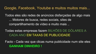 Google, Facebook, Youtube e muitos muitos mais...
Todos eles são redes de anúncios disfarçadas de algo mais
... Motores de busca, redes sociais, sites de
compartilhamento de vídeo e muito mais ..
Todas estas empresas fazem BILHÕES DE DÓLARES A
CADA ANO EM TAXAS DE PUBLICIDADE
Facto - Cada vez que clicas numa publicidade num site eles
GANHAM DINHEIRO !
 