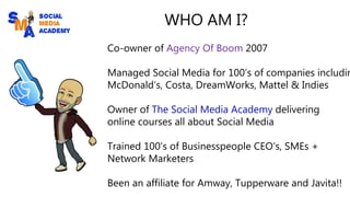 WHO AM I?
Co-owner of Agency Of Boom 2007
Managed Social Media for 100’s of companies includin
McDonald’s, Costa, DreamWorks, Mattel & Indies
Owner of The Social Media Academy delivering
online courses all about Social Media
Trained 100’s of Businesspeople CEO’s, SMEs +
Network Marketers
Been an affiliate for Amway, Tupperware and Javita!!
 
