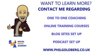 WANT TO LEARN MORE?
CONTACT ME REGARDING
ONE TO ONE COACHING
ONLINE TRAINING COURSES
BLOG SITES SET UP
PODCAST SET UP
WWW.PHILGOLDBERG.CO.UK
 