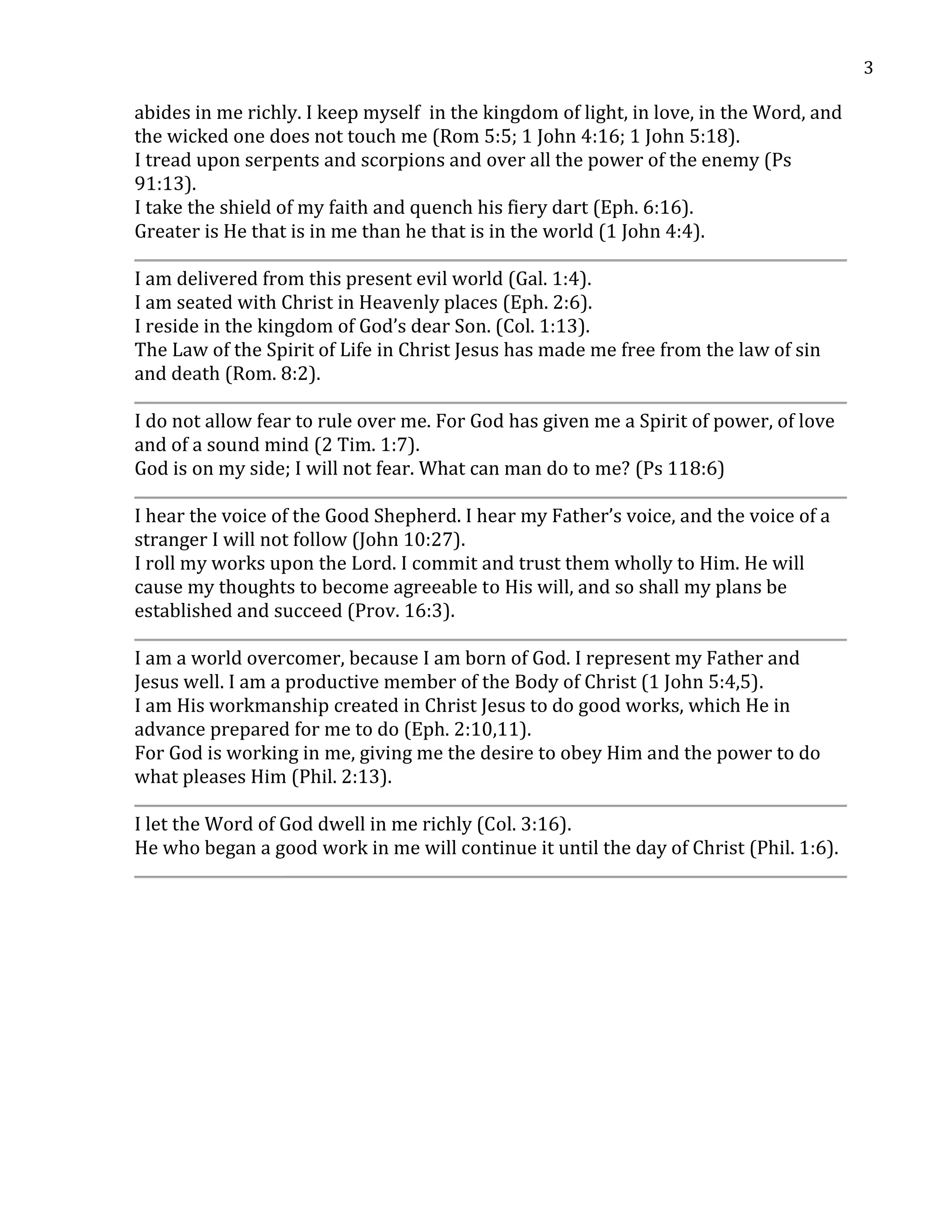 3
abides in me richly. I keep myself in the kingdom of light, in love, in the Word, and
the wicked one does not touch me (Rom 5:5; 1 John 4:16; 1 John 5:18).
I tread upon serpents and scorpions and over all the power of the enemy (Ps
91:13).
I take the shield of my faith and quench his fiery dart (Eph. 6:16).
Greater is He that is in me than he that is in the world (1 John 4:4).
I am delivered from this present evil world (Gal. 1:4).
I am seated with Christ in Heavenly places (Eph. 2:6).
I reside in the kingdom of God’s dear Son. (Col. 1:13).
The Law of the Spirit of Life in Christ Jesus has made me free from the law of sin
and death (Rom. 8:2).
I do not allow fear to rule over me. For God has given me a Spirit of power, of love
and of a sound mind (2 Tim. 1:7).
God is on my side; I will not fear. What can man do to me? (Ps 118:6)
I hear the voice of the Good Shepherd. I hear my Father’s voice, and the voice of a
stranger I will not follow (John 10:27).
I roll my works upon the Lord. I commit and trust them wholly to Him. He will
cause my thoughts to become agreeable to His will, and so shall my plans be
established and succeed (Prov. 16:3).
I am a world overcomer, because I am born of God. I represent my Father and
Jesus well. I am a productive member of the Body of Christ (1 John 5:4,5).
I am His workmanship created in Christ Jesus to do good works, which He in
advance prepared for me to do (Eph. 2:10,11).
For God is working in me, giving me the desire to obey Him and the power to do
what pleases Him (Phil. 2:13).
I let the Word of God dwell in me richly (Col. 3:16).
He who began a good work in me will continue it until the day of Christ (Phil. 1:6).
 