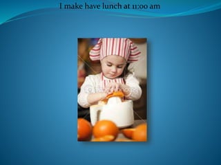 I make have lunch at 11:00 am
 