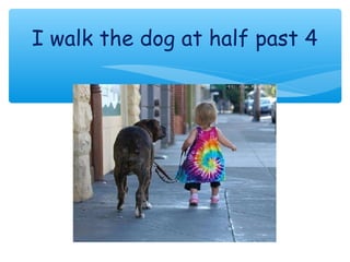 I walk the dog at half past 4
 