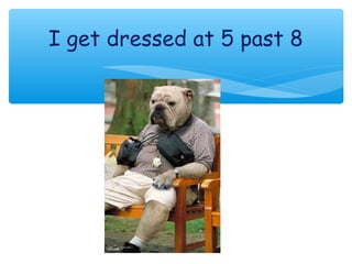 I get dressed at 5 past 8
 