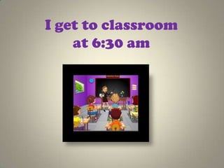 I get to classroom
    at 6:30 am
 