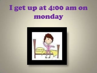 I get up at 4:00 am on
       monday
 