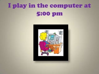 I play in the computer at
          5:00 pm
 