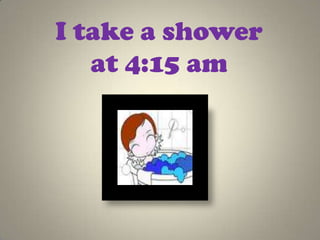 I take a shower
   at 4:15 am
 