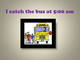 I catch the bus at 5:00 am
 