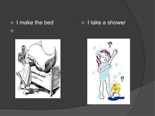  I make the bed

 I take a shower
 
