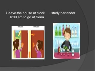 i leave the house at clock
6:30 am to go at Sena
i study bartender
 